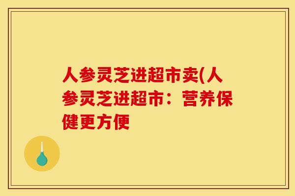 人参灵芝进超市卖(人参灵芝进超市:营养保健更方便