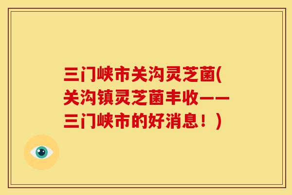 三门峡市关沟灵芝菌(关沟镇灵芝菌丰收——三门峡市的好消息!)