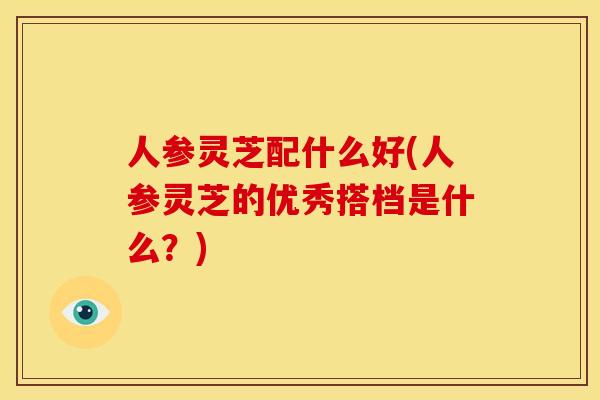 人参灵芝配什么好(人参灵芝的优秀搭档是什么？)