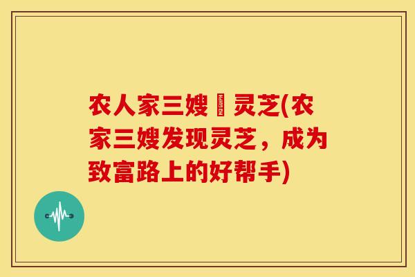 农人家三嫂釆灵芝(农家三嫂发现灵芝,成为致富路上的好帮手)