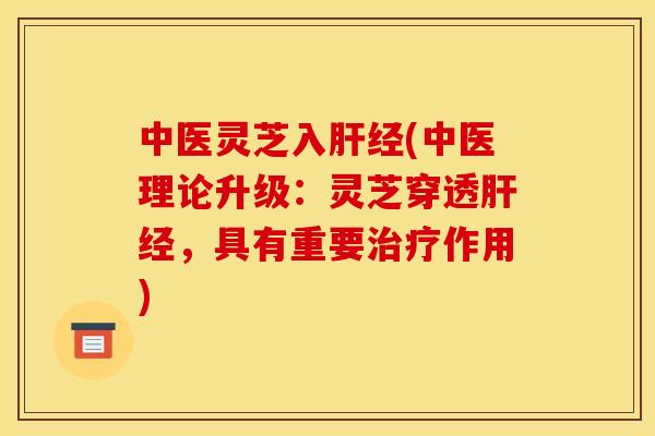 中医灵芝入肝经(中医理论升级:灵芝穿透肝经,具有重要治疗作用)