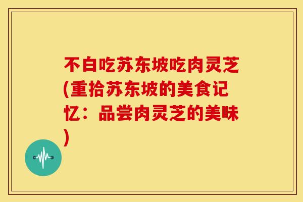 不白吃苏东坡吃肉灵芝(重拾苏东坡的美食记忆：品尝肉灵芝的美味)