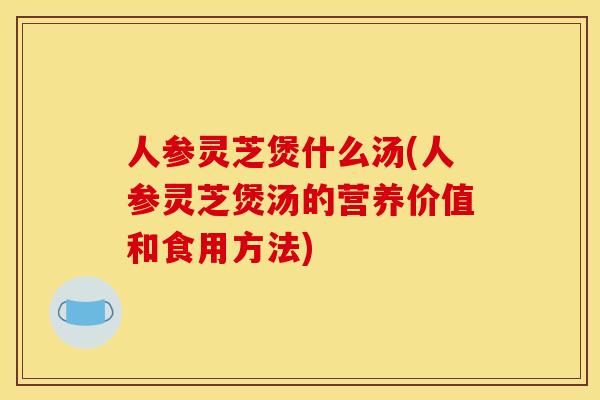 人参灵芝煲什么汤(人参灵芝煲汤的营养价值和食用方法)