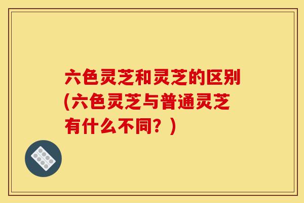 六色灵芝和灵芝的区别(六色灵芝与普通灵芝有什么不同？)