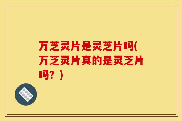 万芝灵片是灵芝片吗(万芝灵片真的是灵芝片吗?)