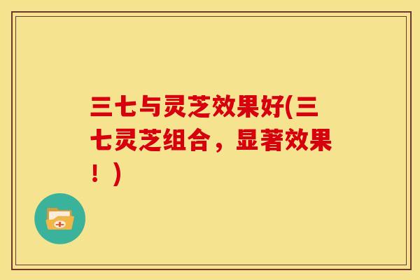 三七与灵芝效果好(三七灵芝组合，显著效果！)