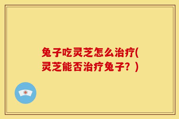 兔子吃灵芝怎么治疗(灵芝能否治疗兔子？)