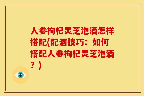 人参枸杞灵芝泡酒怎样搭配(配酒技巧:如何搭配人参枸杞灵芝泡酒?)
