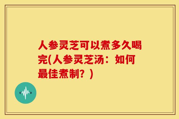 人参灵芝可以煮多久喝完(人参灵芝汤:如何最佳煮制?)