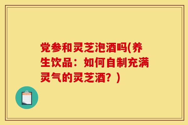 党参和灵芝泡酒吗(养生饮品:如何自制充满灵气的灵芝酒?)