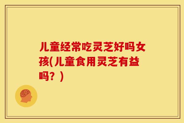 儿童经常吃灵芝好吗女孩(儿童食用灵芝有益吗?)