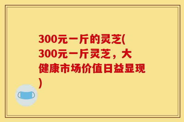 300元一斤的灵芝(300元一斤灵芝,大健康市场价值日益显现)