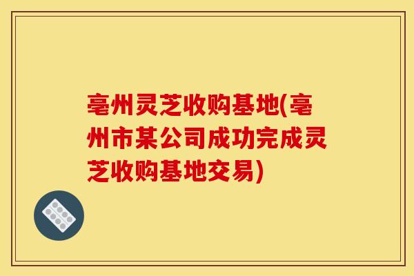 亳州灵芝收购基地(亳州市某公司成功完成灵芝收购基地交易)