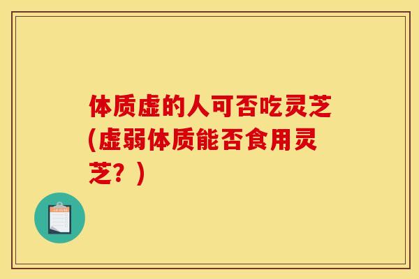体质虚的人可否吃灵芝(虚弱体质能否食用灵芝？)