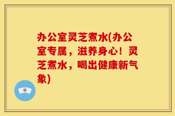 办公室灵芝煮水(办公室专属，滋养身心！灵芝煮水，喝出健康新气象)
