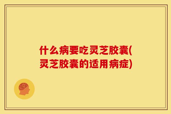 什么病要吃灵芝胶囊(灵芝胶囊的适用病症)