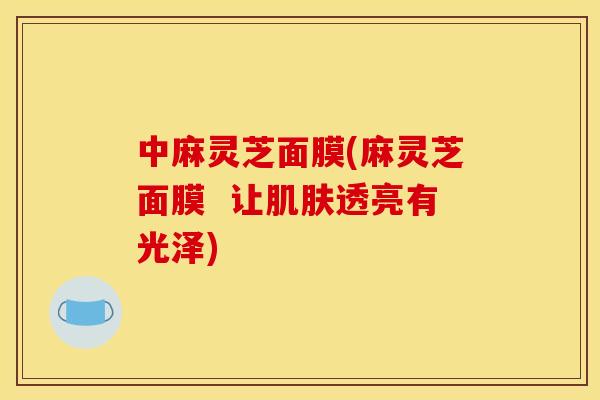 中麻灵芝面膜(麻灵芝面膜  让肌肤透亮有光泽)