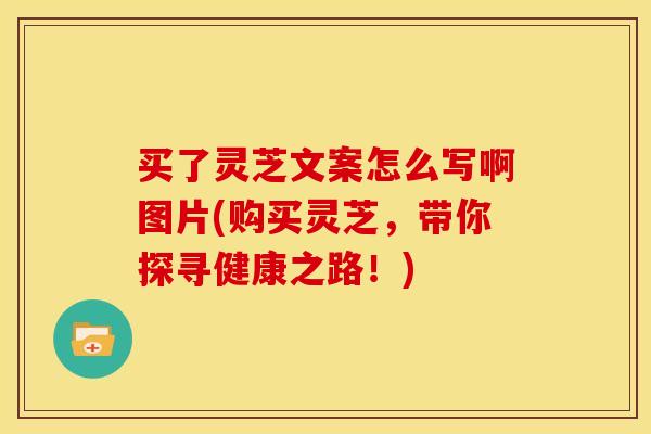 买了灵芝文案怎么写啊图片(购买灵芝,带你探寻健康之路!)