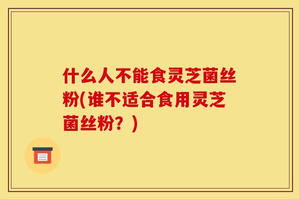 什么人不能食灵芝菌丝粉(谁不适合食用灵芝菌丝粉?)