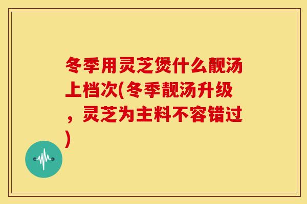 冬季用灵芝煲什么靓汤上档次(冬季靓汤升级,灵芝为主料不容错过)