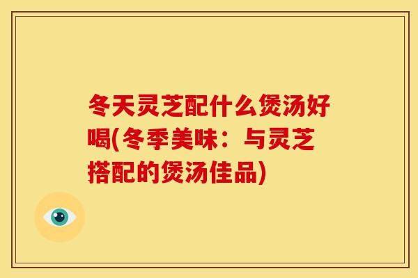 冬天灵芝配什么煲汤好喝(冬季美味:与灵芝搭配的煲汤佳品)