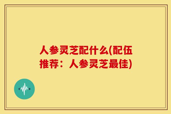 人参灵芝配什么(配伍推荐:人参灵芝最佳)