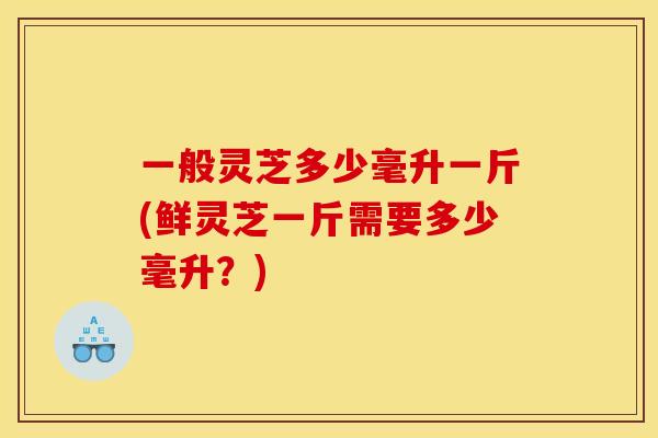 一般灵芝多少毫升一斤(鲜灵芝一斤需要多少毫升?)