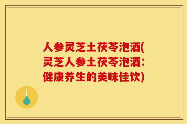 人参灵芝土茯苓泡酒(灵芝人参土茯苓泡酒:健康养生的美味佳饮)