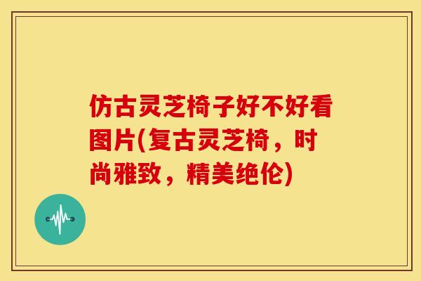 仿古灵芝椅子好不好看图片(复古灵芝椅,时尚雅致,精美绝伦)
