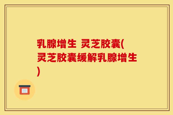 乳腺增生 灵芝胶囊(灵芝胶囊缓解乳腺增生)