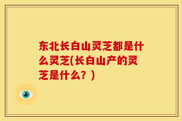 东北长白山灵芝都是什么灵芝(长白山产的灵芝是什么?)