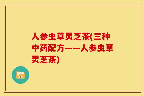 人参虫草灵芝茶(三种中药配方——人参虫草灵芝茶)