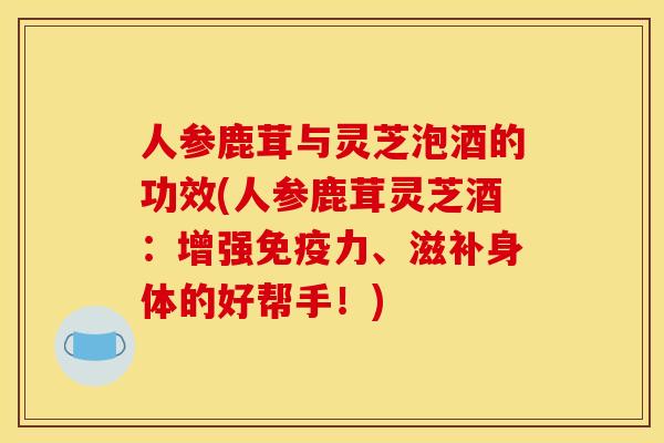 人参鹿茸与灵芝泡酒的功效(人参鹿茸灵芝酒：增强免疫力、滋补身体的好帮手！)