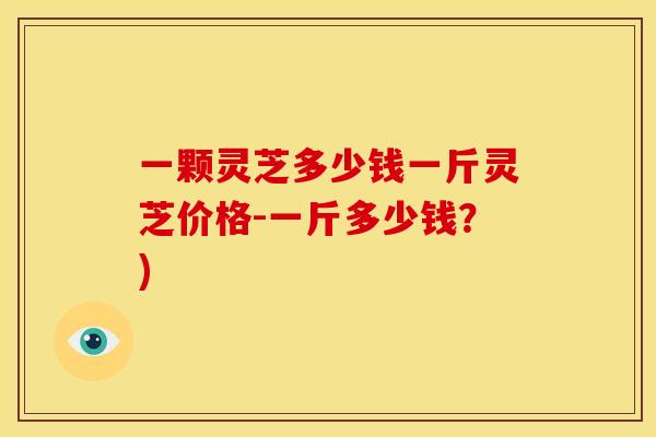 一颗灵芝多少钱一斤灵芝价格-一斤多少钱？)