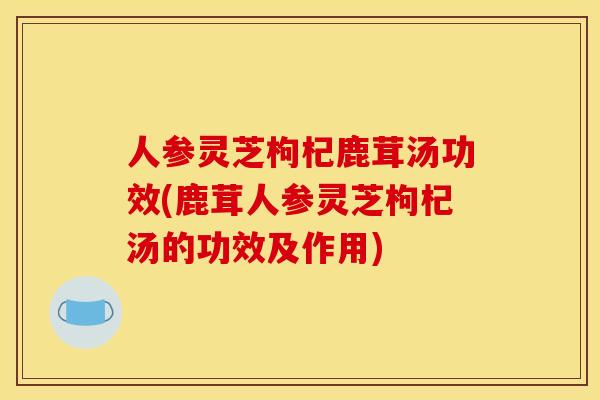 人参灵芝枸杞鹿茸汤功效(鹿茸人参灵芝枸杞汤的功效及作用)