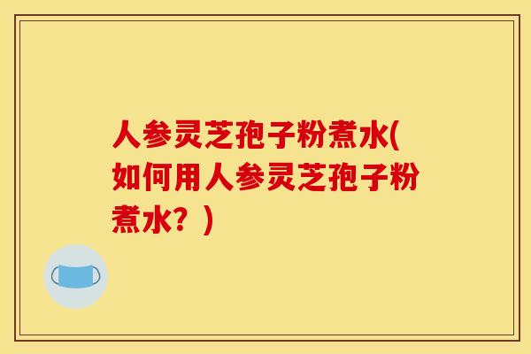 人参灵芝孢子粉煮水(如何用人参灵芝孢子粉煮水?)