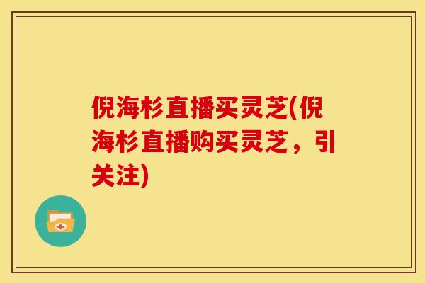 倪海杉直播买灵芝(倪海杉直播购买灵芝,引关注)