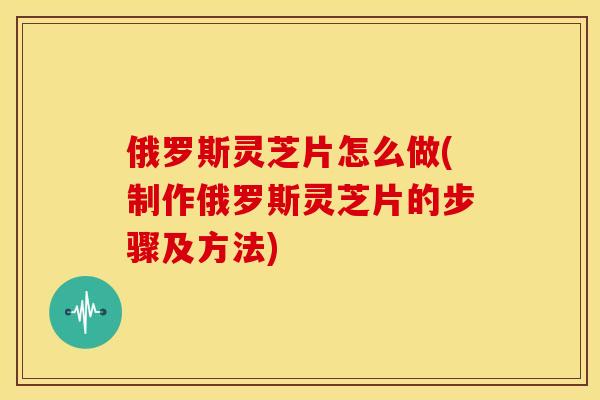 俄罗斯灵芝片怎么做(制作俄罗斯灵芝片的步骤及方法)