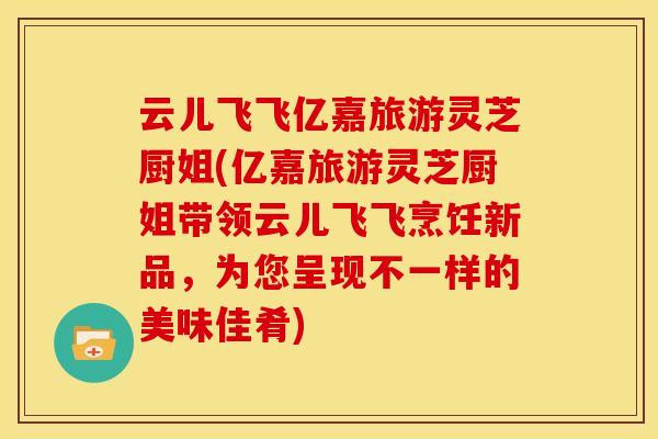 云儿飞飞亿嘉旅游灵芝厨姐(亿嘉旅游灵芝厨姐带领云儿飞飞烹饪新品,为您呈现不一样的美味佳肴)