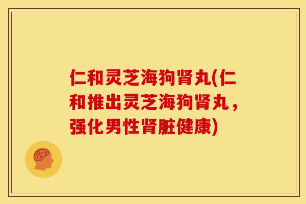 仁和灵芝海狗肾丸(仁和推出灵芝海狗肾丸,强化男性肾脏健康)