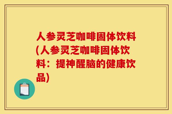 人参灵芝咖啡固体饮料(人参灵芝咖啡固体饮料：提神醒脑的健康饮品)