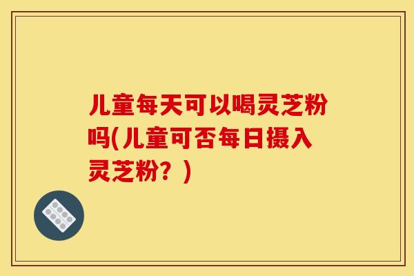 儿童每天可以喝灵芝粉吗(儿童可否每日摄入灵芝粉?)