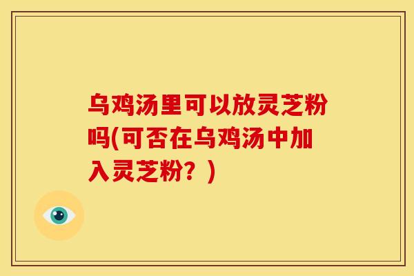 乌鸡汤里可以放灵芝粉吗(可否在乌鸡汤中加入灵芝粉?)