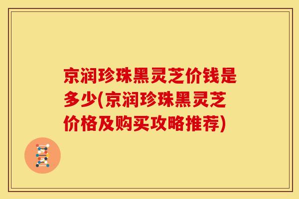 京润珍珠黑灵芝价钱是多少(京润珍珠黑灵芝价格及购买攻略推荐)