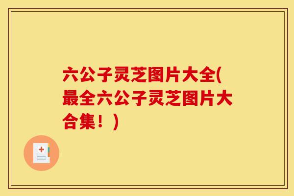 六公子灵芝图片大全(最全六公子灵芝图片大合集!)