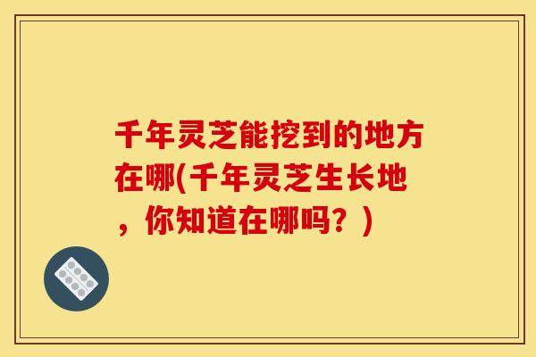 千年灵芝能挖到的地方在哪(千年灵芝生长地,你知道在哪吗?)