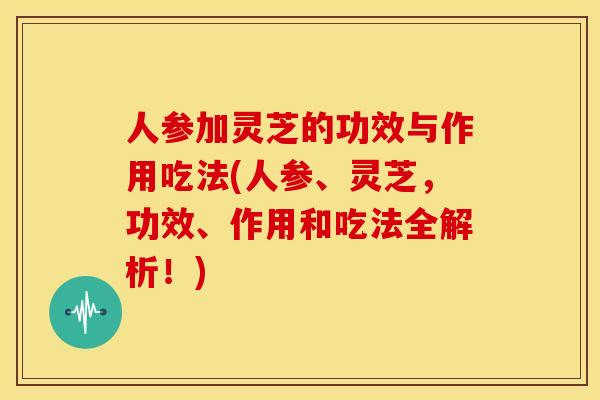 人参加灵芝的功效与作用吃法(人参、灵芝，功效、作用和吃法全解析！)