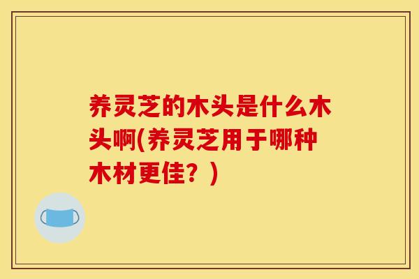 养灵芝的木头是什么木头啊(养灵芝用于哪种木材更佳？)