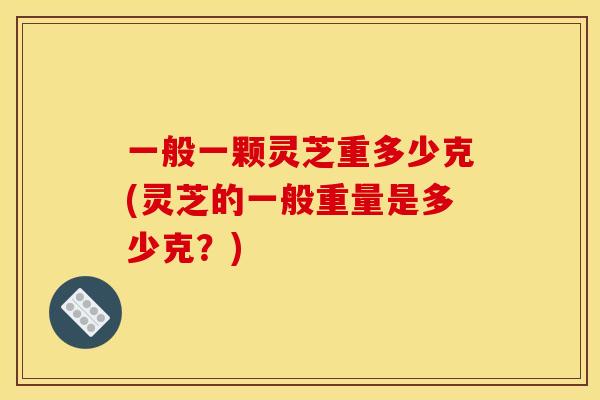 一般一颗灵芝重多少克(灵芝的一般重量是多少克？)