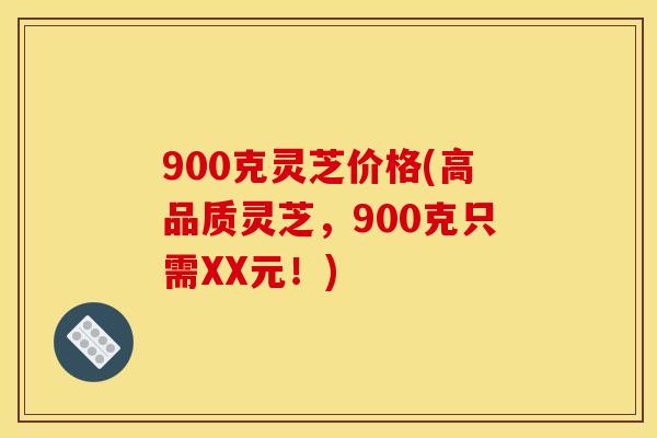 900克灵芝价格(高品质灵芝，900克只需XX元！)